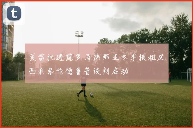 莫雷托透露罗马热那亚冬季换租皮西利弗伦德鲁普谈判启动