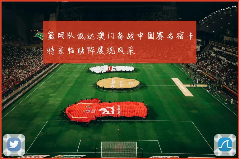 篮网队抵达澳门备战中国赛名宿卡特亲临助阵展现风采