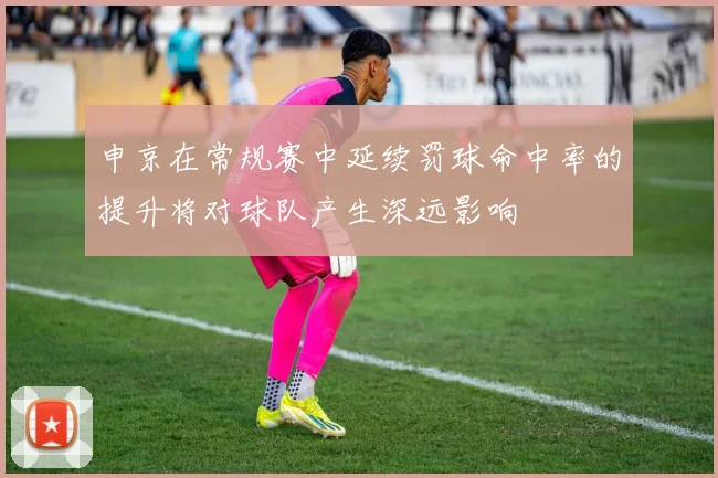 申京在常规赛中延续罚球命中率的提升将对球队产生深远影响