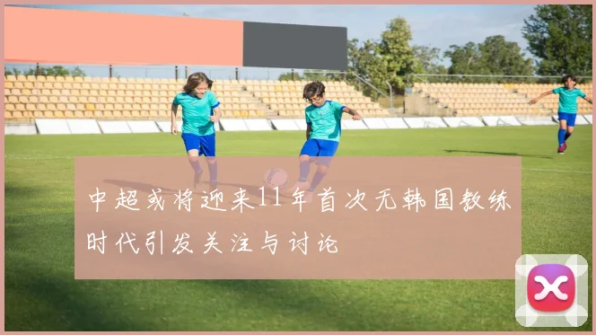 中超或将迎来11年首次无韩国教练时代引发关注与讨论