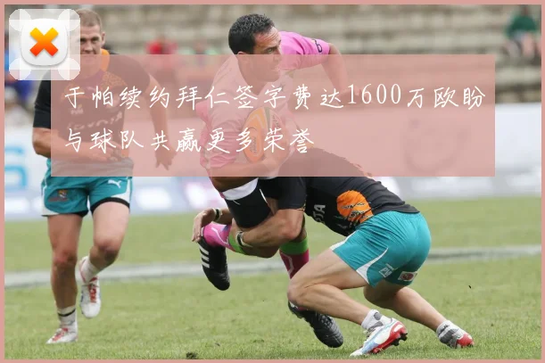 于帕续约拜仁签字费达1600万欧盼与球队共赢更多荣誉