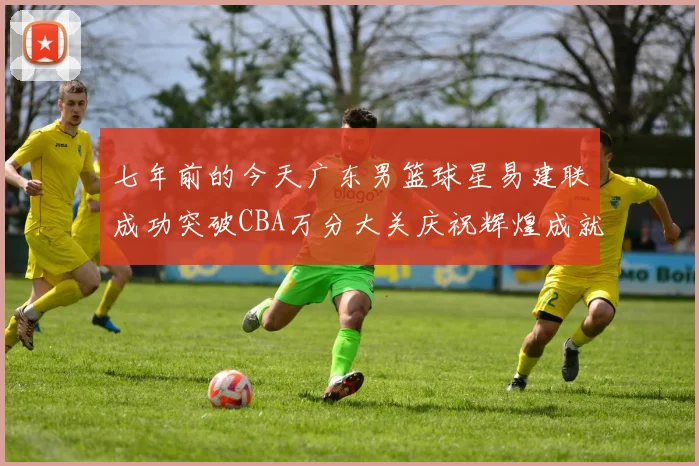 七年前的今天广东男篮球星易建联成功突破CBA万分大关庆祝辉煌成就