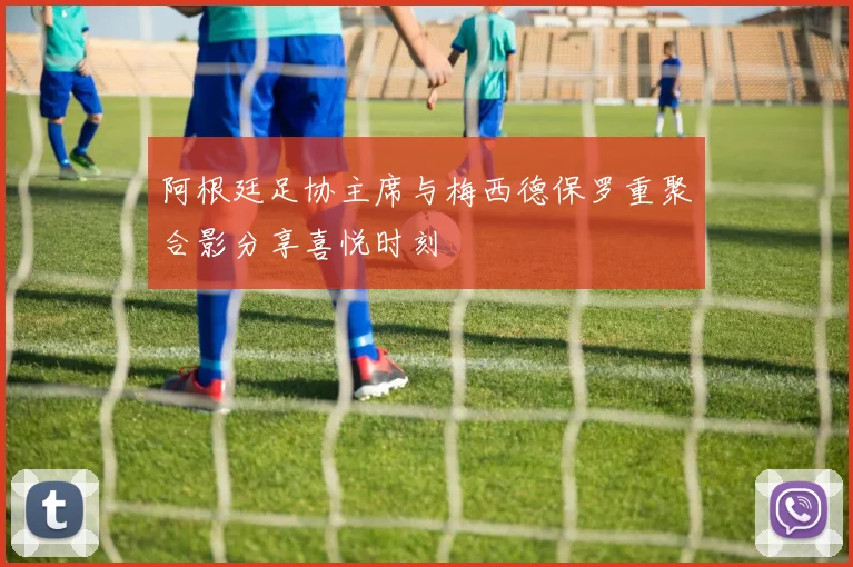 阿根廷足协主席与梅西德保罗重聚合影分享喜悦时刻