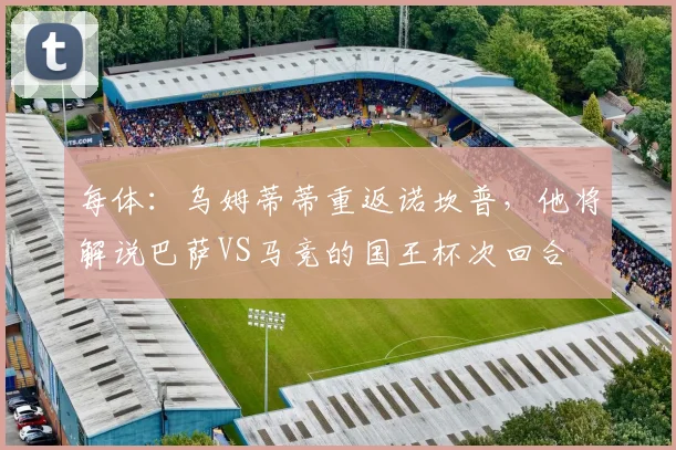 每体：乌姆蒂蒂重返诺坎普，他将解说巴萨VS马竞的国王杯次回合