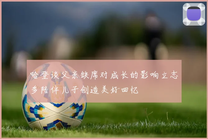哈登谈父亲缺席对成长的影响立志多陪伴儿子创造美好回忆