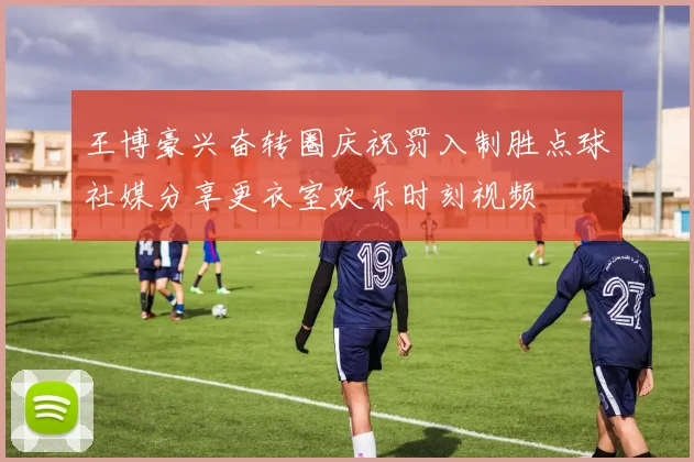 王博豪兴奋转圈庆祝罚入制胜点球社媒分享更衣室欢乐时刻视频