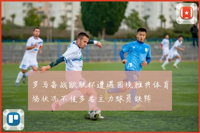 罗马备战欧联杯遭遇困境雅典体育场状况不佳多名主力球员缺阵