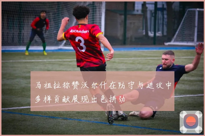 马祖拉称赞沃尔什在防守与进攻中多样贡献展现出色拼劲