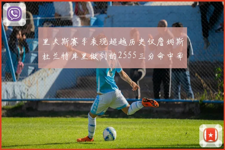 里夫斯赛季表现超越历史仅詹姆斯杜兰特库里做到的2555三分命中率50成就