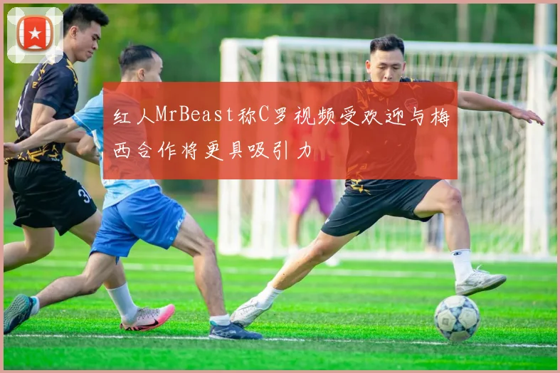 红人MrBeast称C罗视频受欢迎与梅西合作将更具吸引力