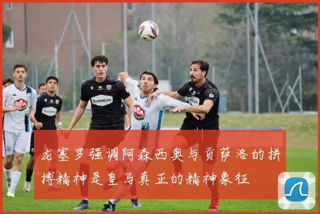 龙塞罗强调阿森西奥与贡萨洛的拼搏精神是皇马真正的精神象征