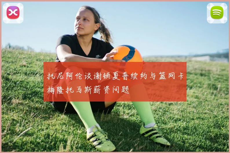 托尼阿伦谈谢顿夏普续约与篮网卡梅隆托马斯薪资问题
