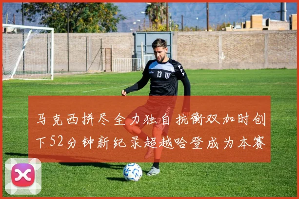 马克西拼尽全力独自抗衡双加时创下52分钟新纪录超越哈登成为本赛季联盟第一