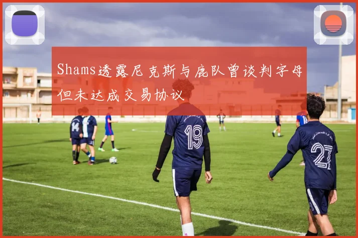 Shams透露尼克斯与鹿队曾谈判字母但未达成交易协议