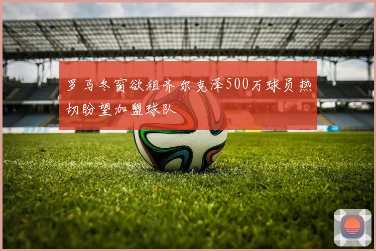 罗马冬窗欲租齐尔克泽500万球员热切盼望加盟球队