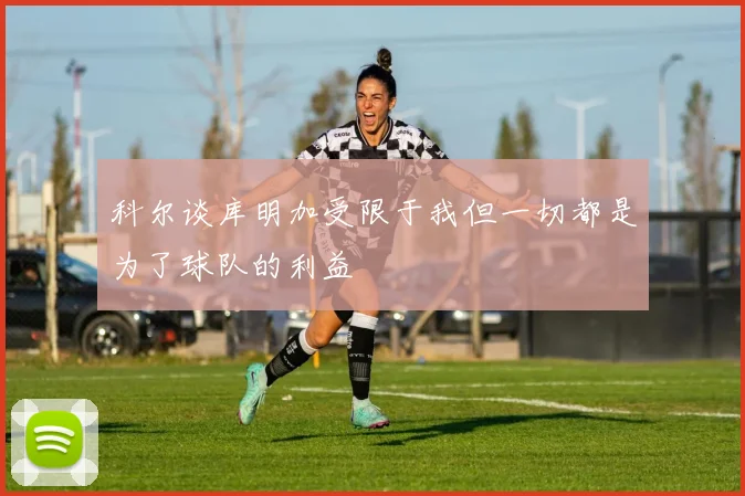 科尔谈库明加受限于我但一切都是为了球队的利益