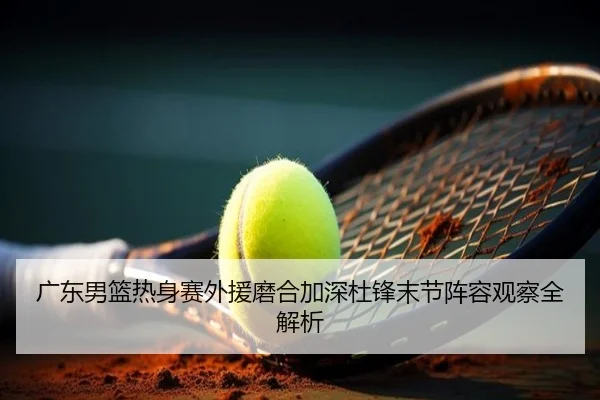 广东男篮热身赛外援磨合加深杜锋末节阵容观察全解析 - TIANBOSPORTS